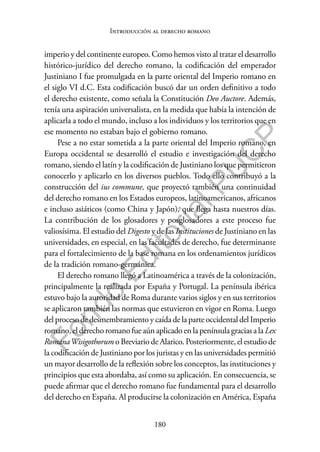 180
F
o
n
d
o
E
d
i
t
o
r
i
a
l
P
U
C
P
Introducción al derecho romano
imperio y del continente europeo. Como hemos visto al tratar el desarrollo
histórico-jurídico del derecho romano, la codificación del emperador
Justiniano I fue promulgada en la parte oriental del Imperio romano en
el siglo VI d.C. Esta codificación buscó dar un orden definitivo a todo
el derecho existente, como señala la Constitución Deo Auctore. Además,
tenía una aspiración universalista, en la medida que había la intención de
aplicarla a todo el mundo, incluso a los individuos y los territorios que en
ese momento no estaban bajo el gobierno romano.
Pese a no estar sometida a la parte oriental del Imperio romano, en
Europa occidental se desarrolló el estudio e investigación del derecho
romano, siendo el latín y la codificación de Justiniano los que permitieron
conocerlo y aplicarlo en los diversos pueblos. Todo ello contribuyó a la
construcción del ius commune, que proyectó también una continuidad
del derecho romano en los Estados europeos, latinoamericanos, africanos
e incluso asiáticos (como China y Japón), que llega hasta nuestros días.
La contribución de los glosadores y posglosadores a este proceso fue
valiosísima. El estudio del Digesto y de las Instituciones de Justiniano en las
universidades, en especial, en las facultades de derecho, fue determinante
para el fortalecimiento de la base romana en los ordenamientos jurídicos
de la tradición romano-germánica.
El derecho romano llegó a Latinoamérica a través de la colonización,
principalmente la realizada por España y Portugal. La península ibérica
estuvo bajo la autoridad de Roma durante varios siglos y en sus territorios
se aplicaron también las normas que estuvieron en vigor en Roma. Luego
del proceso de desmembramiento y caída de la parte occidental del Imperio
romano,elderechoromanofueaúnaplicadoenla penínsulagraciasalaLex
RomanaWisigothorum o Breviario de Alarico. Posteriormente, el estudio de
la codificación de Justiniano por los juristas y en las universidades permitió
un mayor desarrollo de la reflexión sobre los conceptos, las instituciones y
principios que esta abordaba, así como su aplicación. En consecuencia, se
puede afirmar que el derecho romano fue fundamental para el desarrollo
del derecho en España. Al producirse la colonización en América, España
 