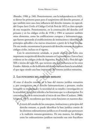 183
F
o
n
d
o
E
d
i
t
o
r
i
a
l
P
U
C
P
Elvira Méndez Chang
(Basadre, 1988, p. 240). Posteriormente, con la independencia en 1821,
se dieron los primeros pasos para el surgimiento del derecho peruano, el
que también tuvo una clara influencia del derecho romano, en especial,
del Corpus Iuris Civilis: el Código Civil de Perú de 1852 es claro ejemplo
de esta recepción. Posteriormente, en la construcción del derecho civil
peruano y en los códigos civiles de 1936 y 1984 se sumaron también
otros elementos, como las codificaciones europeas y latinoamericanas,
que fueron aportando al establecimiento de instituciones e identificando
principios aplicables a las nuevas situaciones a partir de la base romana.
De este modo, encontramos la presencia del derecho romano en nuestros
códigos civiles, incluso en el vigente.
Con lo anteriormente señalado, se puede afirmar que hubo una
importante recepción del derecho romano en Latinoamérica. Esto se hace
evidente en los códigos civiles de Argentina, Brasil, Chile y Perú del siglo
XIX e inicios del siglo XX, que tuvieron una gran influencia en los otros
Estados. Además, se dio la difusión del derecho romano hasta la actualidad,
el que sigue siendo una base importante del sistema jurídico romanista.
2. Las funciones del derecho romano
Al estar el derecho romano en la base del sistema jurídico romanista
y, por consiguiente, en el derecho latinoamericano y peruano, resulta
innegable su importancia y la necesidad de su estudio e investigación en
la actualidad. Su rol está referido a las funciones que va a desempeñar. En
concordancia con lo mencionado al inicio de este libro (Catalano, 2006;
Schipani, 2015), recordemos que tiene varias funciones en nuestros días:
• A través del estudio de los conceptos, instituciones y principios del
derecho romano, se puede identificar la base jurídica común de
los distintos ordenamientos jurídicos en el mundo que pertenecen
a la tradición romano-germánica. De esta manera, los diálogos
entre los ordenamientos jurídicos nacionales son más fructíferos
 