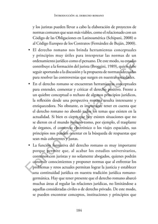 184
F
o
n
d
o
E
d
i
t
o
r
i
a
l
P
U
C
P
Introducción al derecho romano
y los juristas pueden llevar a cabo la elaboración de proyectos de
normas comunes que sean más viables, como el relacionado con un
Código de las Obligaciones en Latinoamérica (Schipani, 2008) o
al Código Europeo de los Contratos (Fernández de Buján, 2000).
• El derecho romano nos brinda herramientas conceptuales
y principios muy útiles para interpretar las normas de un
ordenamiento jurídico como el peruano. De este modo, su estudio
contribuye a la formación del jurista (Broggini, 1989), quien debe
seguir aportando a la discusión y la propuesta de normas adecuadas
para resolver las controversias que surgen en nuestras sociedades.
• En el derecho romano se encuentran herramientas conceptuales
para entender, comentar y criticar el derecho positivo. Frente a
un quiebre conceptual o rechazo de algunos principios jurídicos,
la reflexión desde una perspectiva romana resulta interesante y
enriquecedora. No obstante, es importante tener en cuenta que
el derecho romano no abordó todos los temas que existen en la
actualidad. Si bien es cierto que hoy existen situaciones que no
se dieron en el mundo romano como, por ejemplo, el trasplante
de órganos, el comercio electrónico o los viajes espaciales, sus
principios nos pueden orientar en la búsqueda de respuestas que
sean más coherentes y justas.
• La función formativa del derecho romano es muy importante
porque permite que, al acabar los estudios universitarios,
contemos con juristas y no solamente abogados, quienes podrán
construir conocimientos y proponer normas que al enfrentar los
problemas y retos actuales permitan lograr la justicia y establecer
una continuidad jurídica en nuestra tradición jurídica romano-
germánica. Hay que tener presente que el derecho romano abarcó
muchas áreas al regular las relaciones jurídicas, no limitándose a
aquellas consideradas civiles o de derecho privado. De este modo,
se pueden encontrar conceptos, instituciones y principios que
 