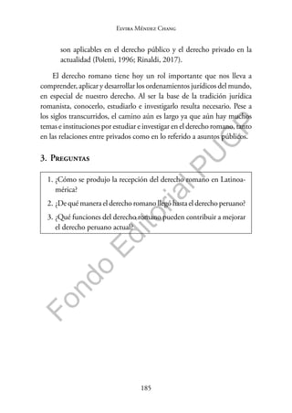185
F
o
n
d
o
E
d
i
t
o
r
i
a
l
P
U
C
P
Elvira Méndez Chang
son aplicables en el derecho público y el derecho privado en la
actualidad (Poletti, 1996; Rinaldi, 2017).
El derecho romano tiene hoy un rol importante que nos lleva a
comprender, aplicar y desarrollar los ordenamientos jurídicos del mundo,
en especial de nuestro derecho. Al ser la base de la tradición jurídica
romanista, conocerlo, estudiarlo e investigarlo resulta necesario. Pese a
los siglos transcurridos, el camino aún es largo ya que aún hay muchos
temas e instituciones por estudiar e investigar en el derecho romano, tanto
en las relaciones entre privados como en lo referido a asuntos públicos.
3. Preguntas
1. ¿Cómo se produjo la recepción del derecho romano en Latinoa-
mérica?
2. ¿De qué manera el derecho romano llegó hasta el derecho peruano?
3. ¿Qué funciones del derecho romano pueden contribuir a mejorar
el derecho peruano actual?
 