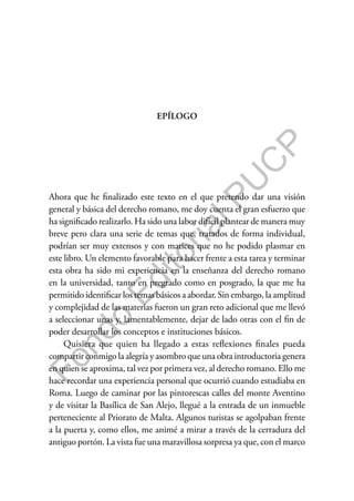 F
o
n
d
o
E
d
i
t
o
r
i
a
l
P
U
C
P
EPÍLOGO
Ahora que he finalizado este texto en el que pretendo dar una visión
general y básica del derecho romano, me doy cuenta el gran esfuerzo que
ha significado realizarlo. Ha sido una labor difícil plantear de manera muy
breve pero clara una serie de temas que, tratados de forma individual,
podrían ser muy extensos y con matices que no he podido plasmar en
este libro. Un elemento favorable para hacer frente a esta tarea y terminar
esta obra ha sido mi experiencia en la enseñanza del derecho romano
en la universidad, tanto en pregrado como en posgrado, la que me ha
permitido identificar los temas básicos a abordar. Sin embargo, la amplitud
y complejidad de las materias fueron un gran reto adicional que me llevó
a seleccionar unas y, lamentablemente, dejar de lado otras con el fin de
poder desarrollar los conceptos e instituciones básicos.
Quisiera que quien ha llegado a estas reflexiones finales pueda
compartir conmigo la alegría y asombro que una obra introductoria genera
en quien se aproxima, tal vez por primera vez, al derecho romano. Ello me
hace recordar una experiencia personal que ocurrió cuando estudiaba en
Roma. Luego de caminar por las pintorescas calles del monte Aventino
y de visitar la Basílica de San Alejo, llegué a la entrada de un inmueble
perteneciente al Priorato de Malta. Algunos turistas se agolpaban frente
a la puerta y, como ellos, me animé a mirar a través de la cerradura del
antiguo portón. La vista fue una maravillosa sorpresa ya que, con el marco
 