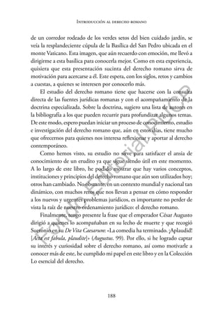 188
F
o
n
d
o
E
d
i
t
o
r
i
a
l
P
U
C
P
Introducción al derecho romano
de un corredor rodeado de los verdes setos del bien cuidado jardín, se
veía la resplandeciente cúpula de la Basílica del San Pedro ubicada en el
monte Vaticano. Esta imagen, que aún recuerdo con emoción, me llevó a
dirigirme a esta basílica para conocerla mejor. Como en esta experiencia,
quisiera que esta presentación sucinta del derecho romano sirva de
motivación para acercarse a él. Este espera, con los siglos, retos y cambios
a cuestas, a quienes se interesen por conocerlo más.
El estudio del derecho romano tiene que hacerse con la consulta
directa de las fuentes jurídicas romanas y con el acompañamiento de la
doctrina especializada. Sobre la doctrina, sugiero una lista de autores en
la bibliografía a los que pueden recurrir para profundizar algunos temas.
De este modo, espero puedan iniciar un proceso de conocimiento, estudio
e investigación del derecho romano que, aún en estos días, tiene mucho
que ofrecernos para quienes nos interesa reflexionar y aportar al derecho
contemporáneo.
Como hemos visto, su estudio no sirve para satisfacer el ansia de
conocimiento de un erudito ya que sigue siendo útil en este momento.
A lo largo de este libro, he podido mostrar que hay varios conceptos,
instituciones y principios del derecho romano que aún son utilizados hoy;
otros han cambiado. No obstante, en un contexto mundial y nacional tan
dinámico, con muchos retos que nos llevan a pensar en cómo responder
a los nuevos y urgentes problemas jurídicos, es importante no perder de
vista la raíz de nuestro ordenamiento jurídico: el derecho romano.
Finalmente, tengo presente la frase que el emperador César Augusto
dirigió a quienes lo acompañaban en su lecho de muerte y que recogió
Suetonio en su DeVita Caesarum: «La comedia ha terminado. ¡Aplaudid!
[Acta est fabula, plaudite]» (Augustus. 99). Por ello, si he logrado captar
su interés y curiosidad sobre el derecho romano, así como motivarle a
conocer más de este, he cumplido mi papel en este libro y en la Colección
Lo esencial del derecho.
 