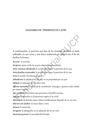 F
o
n
d
o
E
d
i
t
o
r
i
a
l
P
U
C
P
GLOSARIO DE TÉRMINOS EN LATÍN
A continuación, se presenta una lista de los términos jurídicos en latín
utilizados en este texto y una breve traducción al español con el fin de
facilitar la lectura.
Accessio: la accesión.
Accipiens: quien recibe la res para adquirirla por tradición.
Actio communi dividundo: la acción para lograr la partición de la cosa.
Actio familiae erciscundae: la acción para lograr la partición de la cosa.
Actio: la acción. En plural, actiones.
Adiudicatio: la adjudicación de una res en propiedad por un juez.
Adoptio: la adopción de un alieni iuris.
Affectio maritalis: la voluntad de considerarse cónyuges a quienes están unidos
por justas nupcias.
Ager publicus: el territorio que pertenecía al pueblo romano.
Agnatio: la agnación es el parentesco según el ius civile.
Alieni iuris: de derecho ajeno. Quien jurídicamente depende de un sui iuris.
Alterum non laedere: no hacer daño a otro.
Animus: la intención.
Arrogatio: la adrogación era la adopción de un sui iuris.
Auctoritas patrum: la autoridad del Senado.
 