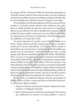 19
F
o
n
d
o
E
d
i
t
o
r
i
a
l
P
U
C
P
Elvira Méndez Chang
Así, Savigny (1878) y Mommsen (1889), dos destacados especialistas en
el derecho romano, hicieron obras monumentales en las que analizaron
muchas fuentes jurídicas romanas; sin embargo, no lograron abordar todos
los temas regulados por el derecho romano a lo largo de varios siglos.
En otras palabras: abordar adecuadamente todos los temas que fueron
tratados en el derecho romano tomaría varios volúmenes para poder
hacer un estudio profundo de cada uno, con lo cual no se cumpliría el
objetivo de esta colección. Por ello, he decidido dar un especial énfasis al
estudio del sistema jurídico romano que tuvo una influencia directa en
los ordenamientos de Europa y Latinoamérica: el derecho romano que
fue codificado en el Corpus Iuris Civilis.
Un punto importante de recordar es que el derecho romano no se
limitó a regular relaciones privadas. Aunque pareciera poco conocido o
tratado por la doctrina especializada, en el sistema jurídico romano se
desarrollaron una serie de normas e instituciones de derecho público que
pueden servir de antecedentes y referentes actualmente. Esto se puede
apreciar en las obras de romanistas (Lobrano, 1983; Poletti, 1996; Rinaldi,
2017), así como en investigaciones recientes de docentes de la Pontificia
Universidad Católica del Perú, que analizan instituciones constitucionales
romanas (Rubio Correa, 2017; Siles Vallejos, 2014). En esta línea, en las
fuentes históricas, literarias y jurídicas romanas, se encuentra un desarrollo
constitucional interesante en la República, cuando se limita el ejercicio del
imperium (poder) y se hace efectiva la responsabilidad política y jurídica de
quien incumple la constitución romana, como fue el caso de las acciones
del cónsul Cicerón frente la conspiración de Catilina en el año 63 a.C.
De este modo, si consideramos algunos temas que corresponden al
derecho público en Roma, veremos que hubo un desarrollo importante.
A continuación, algunos ejemplos:
• Respecto al derecho constitucional, existieron disposiciones sobre
senadores y la delegación del poder.
• Sobre el derecho penal y el derecho procesal penal, hubo normas
que establecieron los crímenes y los juicios públicos —como el
 