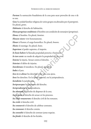 192
F
o
n
d
o
E
d
i
t
o
r
i
a
l
P
U
C
P
Introducción al derecho romano
Furtum: la sustracción fraudulenta de la cosa para sacar provecho de esta o de
su uso.
Gens: la unidad familiar-religiosa de varios grupos encabezados por el patergentis.
En plural, gentes.
Habitatio: el derecho de habitación.
Homo peregrinae conditionis: el hombre con condición de extranjero (peregrinus).
Homo: el hombre. En plural, homines.
Honeste vivere: vivir honestamente.
Honor: el honor; el cargo honorífico. En plural, honores.
Hostis: el enemigo. En plural, hostes.
Imperium: el poder supremo, el imperio.
In bonis habere: la llamada propiedad pretoria o bonitaria.
In iure cessio: un modo de adquirir la propiedad del ius civile.
Iniuria: la injuria. Actuar contra el derecho.
Iniuriae: el delito de injurias.
Interdictum: el interdicto. En plural, interdicta.
Iudex: el juez.
Iura in re aliena: los derechos sobre una cosa ajena.
Iura: los derechos. En la época imperial, era la jurisprudencia.
Iurisdictio: la jurisdicción.
Iurispraecepta: los preceptos del derecho.
Iurisprudentia: la jurisprudencia.
Ius abutendi: el derecho de disponer de la cosa.
Ius actionis: el derecho de actuar en los procesos.
Ius civile romanorum: el derecho civil de los romanos.
Ius civile: el derecho civil.
Ius commercii: el derecho de celebrar contratos.
Ius commune: el derecho común.
Ius connubii: el derecho de contraer justas nupcias.
Ius fetiale: el derecho de los feciales.
 
