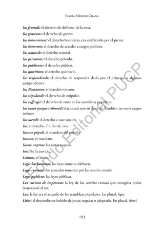 193
F
o
n
d
o
E
d
i
t
o
r
i
a
l
P
U
C
P
Elvira Méndez Chang
Ius fruendi: el derecho de disfrutar de la cosa.
Ius gentium: el derecho de gentes.
Ius honorarium: el derecho honorario, era establecido por el pretor.
Ius honorum: el derecho de acceder a cargos públicos.
Ius naturale: el derecho natural.
Ius privatum: el derecho privado.
Ius publicum: el derecho público.
Ius quiritium: el derecho quiritario.
Ius respondendi: el derecho de responder dado por el príncipe a algunos
jurisprudentes.
Ius Romanum: el derecho romano.
Ius stipulandi: el derecho de estipular.
Ius suffragii: el derecho de votar en las asambleas populares.
Ius suum quique tribuendi: dar a cada uno su derecho. También ius suum cuique
tribuere.
Ius utendi: el derecho a usar una res.
Ius: el derecho. En plural, iura.
Iussum populi: el mandato del pueblo.
Iussum: el mandato.
Iustae nuptiae: las justas nupcias.
Iustitia: la justicia.
Latinus: el latino.
Leges barbarorum: las leyes romano-bárbaras.
Leges curiatae: los acuerdos tomados por las comitia curiata.
Leges publicae: las leyes públicas.
Lex curiata de imperium: la ley de las comitia curiata que otorgaba poder
(imperium) al rex.
Lex: la ley era el acuerdo de las asambleas populares. En plural, leges.
Liber: el descendiente habido de justas nupcias o adoptado. En plural, liberi.
 