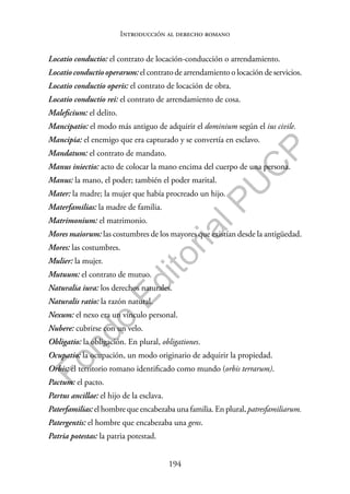 194
F
o
n
d
o
E
d
i
t
o
r
i
a
l
P
U
C
P
Introducción al derecho romano
Locatio conductio: el contrato de locación-conducción o arrendamiento.
Locatio conductio operarum: el contrato de arrendamiento o locación de servicios.
Locatio conductio operis: el contrato de locación de obra.
Locatio conductio rei: el contrato de arrendamiento de cosa.
Maleficium: el delito.
Mancipatio: el modo más antiguo de adquirir el dominium según el ius civile.
Mancipia: el enemigo que era capturado y se convertía en esclavo.
Mandatum: el contrato de mandato.
Manus iniectio: acto de colocar la mano encima del cuerpo de una persona.
Manus: la mano, el poder; también el poder marital.
Mater: la madre; la mujer que había procreado un hijo.
Materfamilias: la madre de familia.
Matrimonium: el matrimonio.
Mores maiorum: las costumbres de los mayores que existían desde la antigüedad.
Mores: las costumbres.
Mulier: la mujer.
Mutuum: el contrato de mutuo.
Naturalia iura: los derechos naturales.
Naturalis ratio: la razón natural.
Nexum: el nexo era un vínculo personal.
Nubere: cubrirse con un velo.
Obligatio: la obligación. En plural, obligationes.
Ocupatio: la ocupación, un modo originario de adquirir la propiedad.
Orbis: el territorio romano identificado como mundo (orbis terrarum).
Pactum: el pacto.
Partus ancillae: el hijo de la esclava.
Paterfamilias: el hombre que encabezaba una familia. En plural, patresfamiliarum.
Patergentis: el hombre que encabezaba una gens.
Patria potestas: la patria potestad.
 