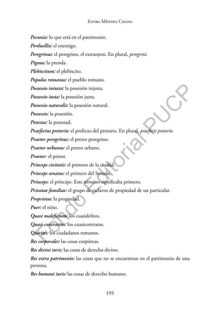 195
F
o
n
d
o
E
d
i
t
o
r
i
a
l
P
U
C
P
Elvira Méndez Chang
Pecunia: lo que está en el patrimonio.
Perduellio: el enemigo.
Peregrinus: el peregrino, el extranjero. En plural, peregrini.
Pignus: la prenda.
Plebiscitum: el plebiscito.
Populus romanus: el pueblo romano.
Possessio iniusta: la posesión injusta.
Possessio iusta: la posesión justa.
Possessio naturalis: la posesión natural.
Possessio: la posesión.
Potestas: la potestad.
Praefectus pretorio: el prefecto del pretorio. En plural, praefecti pretorio.
Praetor peregrinus: el pretor peregrino.
Praetor urbanus: el pretor urbano.
Praetor: el pretor.
Princeps civitatis: el primero de la ciudad.
Princeps senatus: el primero del Senado.
Princeps: el príncipe. Este término significaba primero.
Privatae familiae: el grupo de esclavos de propiedad de un particular.
Proprietas: la propiedad.
Puer: el niño.
Quasi maleficium: los cuasidelitos.
Quasi-contractus: los cuasicontratos.
Quirites: los ciudadanos romanos.
Res corporales: las cosas corpóreas.
Res divini iuris: las cosas de derecho divino.
Res extra patrimonio: las cosas que no se encuentran en el patrimonio de una
persona.
Res humani iuris: las cosas de derecho humano.
 