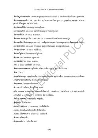 196
F
o
n
d
o
E
d
i
t
o
r
i
a
l
P
U
C
P
Introducción al derecho romano
Res in patrimonio: las cosas que se encuentran en el patrimonio de una persona.
Res incorporales: las cosas incorpóreas son las que no pueden tocarse ni son
percibidas por los sentidos.
Res inmobilis: las cosas inmuebles.
Res mancipi: las cosas transferidas por mancipatio.
Res mobilis: las cosas muebles.
Res nec mancipi: las cosas que no eran consideradas res mancipi.
Res nullius: la cosa que no está en el patrimonio de una persona; la cosa de nadie.
Res privatae: las cosas privadas que pertenecen a un particular.
Res publicae: las cosas públicas.
Res religiosae: las cosas religiosas.
Res sacrae: las cosas sagradas.
Res santae: las cosas santas.
Res: la cosa; también las cosas.
Rex sacrorum o sacrificulus: el sacerdote principal de Roma.
Rex: el rey.
Rogatio: ruego o pedido. La propuesta de un magistrado a las asambleas populares.
Senatus consultum: el senadoconsulto.
Servitutes: las servidumbres.
Servus: el esclavo. En plural servi.
Sine manus: justas nupcias donde la mujer casada no estaba bajo potestad marital.
Societas: la sociedad; el contrato de sociedad.
Soluti retentio: retener lo pagado.
Sponsio: la promesa.
Status civitatis: el estado de ciudadanía.
Status familiae: el estado de familia.
Status libertatis: el estado de libertad.
Status: el estado.
Stipulatio: la estipulación.
 