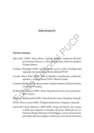 F
o
n
d
o
E
d
i
t
o
r
i
a
l
P
U
C
P
BIBLIOGRAFÍA
Fuentes romanas
Aulo Gelio (1959). Noctes Atticae. Capítulos Jurídicos. Traducción del latín
por Francisco Navarro y Calvo. Buenos Aires: Ediciones Jurídicas
Europa-América.
Catalano, Pierangelo (1990). Constitución deo auctore y Libro I del Digesto del
emperador Justiniano. Lima: Fondo Editorial PUCP.
Cicerón, Marco Tulio (1984). Sobre la República. Introducción, traducción,
apéndice y notas de Álvaro D’Ors. Madrid: Gredos.
Crawford, Michael (1996). Roman statutes. Londres: Institute of Classical Studies
University of London.
De Robertis, Francesco (1981). Fontes. Ad praelectiones iuris romani pertinentes.
Bari: Cacucci.
Domingo, Rafael (coord.) (1998). Textos de derecho romano. Pamplona: Aranzadi.
D’Ors, Álvaro y otros (1968). El Digesto de Justiniano. Pamplona: Aranzadi.
García del Corral, Ildefonso (1889-1898). Cuerpo del derecho civil romano
a doble texto traducido al castellano del latino. Publicado por los
hermanos Kriegel, Hermann y Osenbrüggen, con las variantes de las
principales ediciones antiguas y modernas y con notas de referencias
 