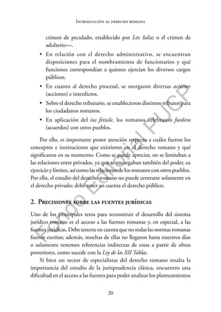 20
F
o
n
d
o
E
d
i
t
o
r
i
a
l
P
U
C
P
Introducción al derecho romano
crimen de peculado, establecido por Lex Iulia; o el crimen de
adulterio—.
• En relación con el derecho administrativo, se encuentran
disposiciones para el nombramiento de funcionarios y qué
funciones correspondían a quienes ejercían los diversos cargos
públicos.
• En cuanto al derecho procesal, se otorgaron diversas actiones
(acciones) e interdictos.
• Sobre el derecho tributario, se establecieron distintos tributos para
los ciudadanos romanos.
• En aplicación del ius fetiale, los romanos celebraron foedera
(acuerdos) con otros pueblos.
Por ello, es importante poner atención respecto a cuáles fueron los
conceptos e instituciones que existieron en el derecho romano y qué
significaron en su momento. Como se puede apreciar, no se limitaban a
las relaciones entre privados, ya que se encargaban también del poder, su
ejercicio y límites, así como las relaciones de los romanos con otros pueblos.
Por ello, el estudio del derecho romano no puede centrarse solamente en
el derecho privado; debe tener en cuenta el derecho público.
2. Precisiones sobre las fuentes jurídicas
Uno de los principales retos para reconstruir el desarrollo del sistema
jurídico romano es el acceso a las fuentes romanas y, en especial, a las
fuentes jurídicas. Debe tenerse en cuenta que no todas las normas romanas
fueron escritas; además, muchas de ellas no llegaron hasta nuestros días
o solamente tenemos referencias indirectas de estas a partir de obras
posteriores, como sucede con la Ley de las XII Tablas.
Si bien un sector de especialistas del derecho romano resalta la
importancia del estudio de la jurisprudencia clásica, encuentro una
dificultad en el acceso a las fuentes para poder analizar los planteamientos
 