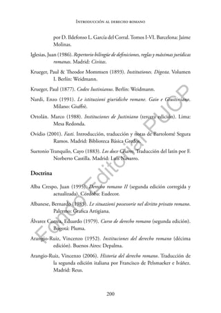 200
F
o
n
d
o
E
d
i
t
o
r
i
a
l
P
U
C
P
Introducción al derecho romano
por D. Ildefonso L. García del Corral.Tomos I-VI. Barcelona: Jaime
Molinas.
Iglesias, Juan (1986). Repertorio bilingüe de definiciones, reglas y máximas jurídicas
romanas. Madrid: Civitas.
Krueger, Paul & Theodor Mommsen (1893). Institutiones. Digesta. Volumen
I. Berlín: Weidmann.
Krueger, Paul (1877). Codex Iustinianus. Berlín: Weidmann.
Nardi, Enzo (1991). Le istituzioni giuridiche romane. Gaio e Giustiniano.
Milano: Giuffrè.
Ortolán. Marco (1988). Instituciones de Justiniano (tercera edición). Lima:
Mesa Redonda.
Ovidio (2001). Fasti. Introducción, traducción y notas de Bartolomé Segura
Ramos. Madrid: Biblioteca Básica Gredos.
Suetonio Tranquilo, Cayo (1883). Los doce Césares. Traducción del latín por F.
Norberto Castilla. Madrid: Luis Navarro.
Doctrina
Alba Crespo, Juan (1995). Derecho romano II (segunda edición corregida y
actualizada). Córdoba: Eudecor.
Albanese, Bernardo (1985). Le situazioni possessorie nel diritto privato romano.
Palermo: Grafica Artigiana.
Álvarez Correa, Eduardo (1979). Curso de derecho romano (segunda edición).
Bogotá: Pluma.
Arangio-Ruiz, Vincenzo (1952). Instituciones del derecho romano (décima
edición). Buenos Aires: Depalma.
Arangio-Ruiz, Vincenzo (2006). Historia del derecho romano. Traducción de
la segunda edición italiana por Francisco de Pelsmaeker e Iváñez.
Madrid: Reus.
 