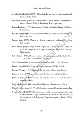 201
F
o
n
d
o
E
d
i
t
o
r
i
a
l
P
U
C
P
Elvira Méndez Chang
Argüello, Luis Rodolfo (1987). Manual de derecho romano (segunda edición).
Buenos Aires: Astrea.
Arias Bonet, Juan & Juan Arias Ramos (1986). Derecho romano.Tomo I (décima
octava edición). Madrid: Revista de derecho privado.
Barrow, Reginald (1987). Los romanos. Ciudad de México: Fondo de Cultura
Económica.
Basadre, Jorge (1988). Manual del derecho peruano (cuarta edición corregida).
Lima: Studium.
Basadre, Jorge (1997). Historia del derecho peruano (segunda edición). Lima:
San Marcos.
Bello, Andrés (1932). Proyecto de Código Civil. Obras completas. Tomos III
y IV (último proyecto y proyecto inédito manuscrito). Santiago:
Nascimento.
Bello, Andrés (1959). Derecho romano. Obras completas de Andrés Bello. Tomo
XIV. Caracas: Ministerio de Educación.
Betti, Emilio (1947). Istituzioni di diritto romano. Vol. I. Padua: Cedam.
Biondo, Biondi (1946). Istituzioni di diritto romano. Milán: Giuffrè.
Biscardi, Arnaldo (1987). Temas de derecho romano. Barcelona: Bosch.
Bonfante, Pietro (1939). Instituciones de derecho romano. Madrid: Reus.
Bonfante, Pietro (1944). Historia del derecho romano. Madrid: Revista de
derecho privado.
Borda, Guillermo (1959). Manual de obligaciones. Buenos Aires: Perrot.
Bravo González, Agustín (1974). Obligationes romanae. Ciudad de México: Pax.
Broggini, Gerardo (1989). Il diritto romano nella formazione del giurista, oggi.
En Facoltà di Giurisprudenza della II Università di Roma (ed.), Il
diritto romano nella formazione del giurista, oggi (pp. 49-65). Milán:
Giuffrè.
 