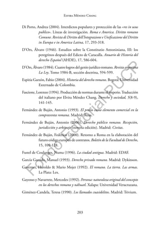 203
F
o
n
d
o
E
d
i
t
o
r
i
a
l
P
U
C
P
Elvira Méndez Chang
Di Porto, Andrea (2004). Interdictos populares y protección de las «res in usus
publico». Líneas de investigación. Roma e America. Diritto romano
Comune. Revista di Diritto dell’Integrazione e Unificazione del Diritto
in Europa e in America Latina, 17, 293-318.
D’Ors, Álvaro (1946). Estudios sobre la Constitutio Antoniniana, III: los
peregrinos después del Edicto de Caracalla. Anuario de Historia del
derecho Español (AHDE), 17, 586-604.
D’Ors, Álvaro (1984). Cuatro logros del genio jurídico romano. Revista argentina
La Ley. Tomo 1984-B, sección doctrina, 594-599.
Espitia Garzón, Fabio (2004). Historia del derecho romano. Bogotá: Universidad
Externado de Colombia.
Fascione, Lorenzo (1994). Producción de normas durante el imperio.Traducción
del italiano por Elvira Méndez Chang. Derecho y sociedad, 5(8-9),
141-145.
Fernández de Buján, Antonio (1993). El precio como elemento comercial en la
compraventa romana. Madrid: Reus.
Fernández de Buján, Antonio (2006). Derecho público romano. Recepción,
jurisdicción y arbitraje (novena edición). Madrid: Civitas.
Fernández de Buján, Federico (2000). Retorno a Roma en la elaboración del
futuro código europeo de contratos. Boletín de la Facultad de Derecho,
15, 109-128.
Fustel de Coulanges, Numa (1996). La ciudad antigua. Madrid: EDAF.
García Garrido, Manuel (1993). Derecho privado romano. Madrid: Dykinson.
Gavernet, Haroldo & Mario Mojer (1992). El romano. La tierra. Las armas.
La Plata: Lex.
Gayosso y Navarrete, Mercedes (1992). Persona: naturaleza original del concepto
en los derechos romano y náhuatl. Xalapa: Universidad Veracruzana.
Giménez-Candela, Teresa (1990). Los llamados cuasidelitos. Madrid: Trivium.
 