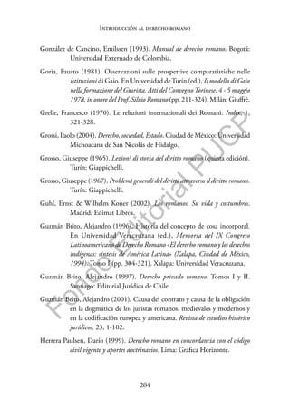 204
F
o
n
d
o
E
d
i
t
o
r
i
a
l
P
U
C
P
Introducción al derecho romano
González de Cancino, Emilssen (1993). Manual de derecho romano. Bogotá:
Universidad Externado de Colombia.
Goria, Fausto (1981). Osservazioni sulle prospettive comparatistiche nelle
Istituzioni di Gaio. En Universidad deTurín (ed.), Il modello di Gaio
nella formazione del Giurista. Atti del ConvegnoTorinese, 4 - 5 maggio
1978, in onore del Prof. Silvio Romano (pp. 211-324). Milán: Giuffrè.
Grelle, Francesco (1970). Le relazioni internazionali dei Romani. Index, 1,
321-328.
Grossi, Paolo (2004). Derecho, sociedad, Estado. Ciudad de México: Universidad
Michoacana de San Nicolás de Hidalgo.
Grosso, Giuseppe (1965). Lezioni di storia del diritto romano (quinta edición).
Turín: Giappichelli.
Grosso, Giuseppe (1967). Problemi generali del diritto attraverso il diritto romano.
Turín: Giappichelli.
Guhl, Ernst & Wilhelm Koner (2002). Los romanos. Su vida y costumbres.
Madrid: Edimat Libros.
Guzmán Brito, Alejandro (1996). Historia del concepto de cosa incorporal.
En Universidad Veracruzana (ed.), Memoria del IX Congreso
Latinoamericano de Derecho Romano «El derecho romano y los derechos
indígenas: síntesis de América Latina» (Xalapa, Ciudad de México,
1994). Tomo I (pp. 304-321). Xalapa: Universidad Veracruzana.
Guzmán Brito, Alejandro (1997). Derecho privado romano. Tomos I y II.
Santiago: Editorial Jurídica de Chile.
Guzmán Brito, Alejandro (2001). Causa del contrato y causa de la obligación
en la dogmática de los juristas romanos, medievales y modernos y
en la codificación europea y americana. Revista de estudios histórico
jurídicos, 23, 1-102.
Herrera Paulsen, Darío (1999). Derecho romano en concordancia con el código
civil vigente y aportes doctrinarios. Lima: Gráfica Horizonte.
 