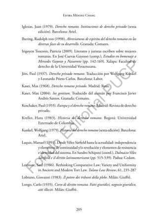 205
F
o
n
d
o
E
d
i
t
o
r
i
a
l
P
U
C
P
Elvira Méndez Chang
Iglesias, Juan (1979). Derecho romano. Instituciones de derecho privado (sexta
edición). Barcelona: Ariel.
Ihering, Rudolph von (1998). Abreviaturas de espíritu del derecho romano en las
diversas fases de su desarrollo. Granada: Comares.
Irigoyen Troconis, Patricia (2009). Literatos y juristas escriben sobre mujeres
romanas. En José Cuevas Gayosso (comp.), Estudios en homenaje a
Mercedes Gayosso y Navarrete (pp. 142-169). Xalapa: Facultad de
derecho de la Universidad Veracruzana.
Jörs, Paul (1937). Derecho privado romano. Traducción por Wolfgang Kunkel
y Leonardo Prieto Carlos. Barcelona: Labor.
Kaser, Max (1968). Derecho romano privado. Madrid: Reus.
Kaser, Max (2004). Ius gentium. Traducido del alemán por Francisco Javier
Andrés Santos. Granada: Comares.
Koschaker, Paul (1955). Europa y el derecho romano. Madrid: Revista de derecho
privado.
Kreller, Hans (1983). Historia del derecho romano. Bogotá: Universidad
Externado de Colombia.
Kunkel, Wolfgang (1979). Historia del derecho romano (sexta edición). Barcelona:
Ariel.
Laquis, Manuel (1991). Desde Vélez Sárfield hasta la actualidad: independencia
y elementos de continuidad y/o revolución y elementos de resistencia
e identidad del sistema. En Sandro Schipani (coord.), DalmacioVélez
Sársfield e il diritto latinoamericano (pp. 515-539). Padua: Cedam.
Levmore, Saul (1986). Rethinking Comparative Law: Variety and Uniformity
in Ancient and Modern Tort Law. Tulane Law Review, 61, 235-287
Lobrano, Giovanni (1983). Il potere dei tribuni della plebe. Milán: Giuffrè.
Longo, Carlo (1935). Corso di diritto romano. Fatti giuridici, negozio giuridico,
atti illeciti. Milán: Giuffrè.
 