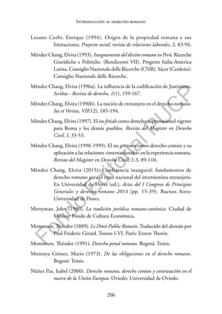 206
F
o
n
d
o
E
d
i
t
o
r
i
a
l
P
U
C
P
Introducción al derecho romano
Lozano Corbi, Enrique (1994). Origen de la propiedad romana y sus
limitaciones. Proyecto social: revista de relaciones laborales, 2, 83-94.
Méndez Chang, Elvira (1993). Insegnamento del diritto romano in Perú. Ricerche
Giuridiche e Politiche. (Rendiconti VII). Progetto Italia-America
Latina. Consiglio Nazionale delle Ricerche (CNR). Sácer (Cerdeña):
Consiglio Nazionale delle Ricerche.
Méndez Chang, Elvira (1996a). La influencia de la codificación de Justiniano.
Scribas - Revista de derecho, 1(1), 159-167.
Méndez Chang, Elvira (1996b). La noción de extranjero en el derecho romano.
Ius et Veritas, VII(12), 185-194.
Méndez Chang, Elvira (1997). El ius fetiale como derecho supranacional vigente
para Roma y los demás pueblos. Revista del Magíster en Derecho
Civil, I, 33-53.
Méndez Chang, Elvira (1998-1999). El ius gentium como derecho común y su
aplicación a las relaciones «internacionales» en la experiencia romana.
Revista del Magíster en Derecho Civil, 2-3, 89-110.
Méndez Chang, Elvira (2015). Conferencia inaugural: fundamentos de
derecho romano para el trato nacional del inversionista extranjero.
En Universidad de Flores (ed.), Actas del I Congreso de Principios
Generales y derecho romano 2014 (pp. 15-39). Buenos Aires:
Universidad de Flores.
Merryman, John (1980). La tradición jurídica romano-canónica. Ciudad de
México: Fondo de Cultura Económica.
Mommsen, Théodor (1889). Le Droit Public Romain.Traducido del alemán por
Paul Fréderic Girard. Tomos I-VI. París: Ernest Thorin.
Mommsen, Théodor (1991). Derecho penal romano. Bogotá: Temis.
Montoya Gómez, Mario (1973). De las obligaciones en el derecho romano.
Bogotá: Temis.
Núñez Paz, Isabel (2000). Derecho romano, derecho común y contratación en el
marco de la Unión Europea. Oviedo: Universidad de Oviedo.
 