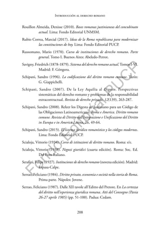 208
F
o
n
d
o
E
d
i
t
o
r
i
a
l
P
U
C
P
Introducción al derecho romano
Rouillon Almeida, Denisse (2010). Bases romanas justinianeas del concubinato
actual. Lima: Fondo Editorial UNMSM.
Rubio Correa, Marcial (2017). Ideas de la Roma republicana para modernizar
las constituciones de hoy. Lima: Fondo Editorial PUCP.
Russomano, Mario (1970). Curso de instituciones de derecho romano. Parte
general. Tomo I. Buenos Aires: Abeledo-Perrot.
Savigny, Friedrich (1878-1879). Sistema del derecho romano actual.Tomos I-VI.
Madrid: F. Góngora.
Schipani, Sandro (1996). La codificazione del diritto romano comune. Turín:
G. Giappichelli.
Schipani, Sandro (2007). De la Ley Aquilia al Digesto. Perspectivas
sistemáticas del derecho romano y problemas de la responsabilidad
extracontractual. Revista de derecho privado, 12(139), 263-287.
Schipani, Sandro (2008). Releer los Digesta de Justiniano para un Código de
las Obligaciones Latinoamericano. Roma e America. Diritto romano
comune. Revista di Diritto dell’Integrazione e Unificazione del Diritto
in Europa e in America Latina, 26, 49-64.
Schipani, Sandro (2015). El sistema jurídico romanístico y los códigos modernos.
Lima: Fondo Editorial PUCP.
Scialoja, Vittorio (1934). Corso di istituzioni di diritto romano. Roma: s/e.
Scialoja, Vittorio (1938). Negozi giuridici (cuarta edición). Roma: Soc. Ed.
Del Foro Italiano.
Serafini, Felipe (1927). Instituciones de derecho romano (novena edición). Madrid:
Espasa-Calpe.
Serrao, Feliciano (1984). Diritto privato, economia e società nella storia de Roma.
Prima parte. Nápoles: Jovene.
Serrao, Feliciano (1987). Dalle XII tavole all’Editto del Pretore. En La certezza
del diritto nell’esperienza giuridica romana. Atti del Convegno (Pavia
26-27 aprile 1985) (pp. 51-100). Padua: Cedam.
 