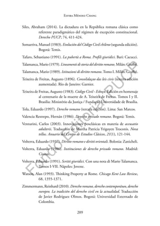 209
F
o
n
d
o
E
d
i
t
o
r
i
a
l
P
U
C
P
Elvira Méndez Chang
Siles, Abraham (2014). La dictadura en la República romana clásica como
referente paradigmático del régimen de excepción constitucional.
Derecho PUCP, 74, 411-424.
Somarriva, Manuel (1983). Evolución del Código Civil chileno (segunda edición).
Bogotá: Temis.
Tafaro, Sebastiano (1991). La pubertà a Roma. Profili giuridici. Bari: Cacucci.
Talamanca, Mario (1979). Lineamenti di storia del diritto romano. Milán: Giuffrè.
Talamanca, Mario (1989). Istituzioni di diritto romano.Tomo I. Milán: Giuffrè.
Teixeira de Freitas, Augusto (1896). Consolidaçao das leis civis (tercera edición
aumentada). Río de Janeiro: Garnier.
Teixeira de Freitas, Augusto (1983). Código Civil - Esboço. Edición en homenaje
al centenario de la muerte de A. Teixeira de Freitas. Tomos I y II.
Brasilia: Ministério da Justiça / Fundaçao Universidade de Brasília.
Tola, Eduardo (1997). Derecho romano (tercera edición). Lima: San Marcos.
Valencia Restrepo, Hernán (1986). Derecho privado romano. Bogotá: Temis.
Venturini, Carlos (2003). Innovaciones posclásicas en materia de accusatio
adulterii. Traducción de Martha Patricia Yrigoyen Troconis. Nova
tellus. Anuario del Centro de Estudios Clásicos, 21(1), 121-144.
Volterra, Eduardo (1937). Diritto romano e diritti orientali. Bolonia: Zanicheli.
Volterra, Eduardo (1986). Instituciones de derecho privado romano. Madrid:
Civitas.
Volterra, Eduardo (1991). Scritti giuridici. Con una nota di Mario Talamanca.
Tomos I-VII. Nápoles: Jovene.
Watson, Alan (1993). Thinking Property at Rome. Chicago Kent Law Review,
68, 1355-1371.
Zimmermann, Reinhard (2010). Derecho romano, derecho contemporáneo, derecho
europeo. La tradición del derecho civil en la actualidad. Traducción
de Javier Rodríguez Olmos. Bogotá: Universidad Externado de
Colombia.
 