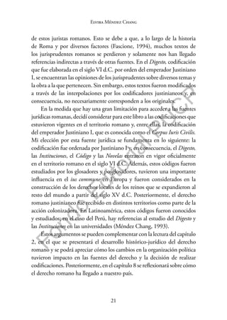 21
F
o
n
d
o
E
d
i
t
o
r
i
a
l
P
U
C
P
Elvira Méndez Chang
de estos juristas romanos. Esto se debe a que, a lo largo de la historia
de Roma y por diversos factores (Fascione, 1994), muchos textos de
los jurisprudentes romanos se perdieron y solamente nos han llegado
referencias indirectas a través de otras fuentes. En el Digesto, codificación
que fue elaborada en el siglo VI d.C. por orden del emperador Justiniano
I, se encuentran las opiniones de los jurisprudentes sobre diversos temas y
la obra a la que pertenecen. Sin embargo, estos textos fueron modificados
a través de las interpolaciones por los codificadores justinianeos y, en
consecuencia, no necesariamente corresponden a los originales.
En la medida que hay una gran limitación para acceder a las fuentes
jurídicas romanas, decidí considerar para este libro a las codificaciones que
estuvieron vigentes en el territorio romano y, entre ellas, la codificación
del emperador Justiniano I, que es conocida como el Corpus Iuris Civilis.
Mi elección por esta fuente jurídica se fundamenta en lo siguiente: la
codificación fue ordenada por Justiniano I y, en consecuencia, el Digesto,
las Instituciones, el Código y las Novelas entraron en vigor oficialmente
en el territorio romano en el siglo VI d.C. Además, estos códigos fueron
estudiados por los glosadores y posglosadores, tuvieron una importante
influencia en el ius commune en Europa y fueron considerados en la
construcción de los derechos locales de los reinos que se expandieron al
resto del mundo a partir del siglo XV d.C. Posteriormente, el derecho
romano justinianeo fue recibido en distintos territorios como parte de la
acción colonizadora. En Latinoamérica, estos códigos fueron conocidos
y estudiados; en el caso del Perú, hay referencias al estudio del Digesto y
las Instituciones en las universidades (Méndez Chang, 1993).
Estos argumentos se pueden complementar con la lectura del capítulo
2, en el que se presentará el desarrollo histórico-jurídico del derecho
romano y se podrá apreciar cómo los cambios en la organización política
tuvieron impacto en las fuentes del derecho y la decisión de realizar
codificaciones. Posteriormente, en el capítulo 8 se reflexionará sobre cómo
el derecho romano ha llegado a nuestro país.
 