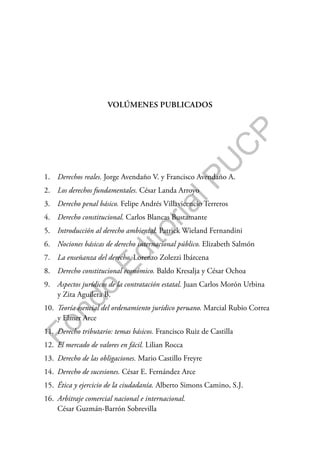 F
o
n
d
o
E
d
i
t
o
r
i
a
l
P
U
C
P
VOLÚMENES PUBLICADOS
1. Derechos reales. Jorge Avendaño V. y Francisco Avendaño A.
2. Los derechos fundamentales. César Landa Arroyo
3. Derecho penal básico. Felipe Andrés Villavicencio Terreros
4. Derecho constitucional. Carlos Blancas Bustamante
5. Introducción al derecho ambiental. Patrick Wieland Fernandini
6. Nociones básicas de derecho internacional público. Elizabeth Salmón
7. La enseñanza del derecho. Lorenzo Zolezzi Ibárcena
8. Derecho constitucional económico. Baldo Kresalja y César Ochoa
9. Aspectos jurídicos de la contratación estatal. Juan Carlos Morón Urbina
y Zita Aguilera B.
10. Teoría esencial del ordenamiento jurídico peruano. Marcial Rubio Correa
y Elmer Arce
11. Derecho tributario: temas básicos. Francisco Ruiz de Castilla
12. El mercado de valores en fácil. Lilian Rocca
13. Derecho de las obligaciones. Mario Castillo Freyre
14. Derecho de sucesiones. César E. Fernández Arce
15. Ética y ejercicio de la ciudadanía. Alberto Simons Camino, S.J.
16. Arbitraje comercial nacional e internacional.
César Guzmán-Barrón Sobrevilla
 
