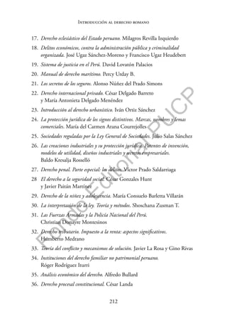 212
F
o
n
d
o
E
d
i
t
o
r
i
a
l
P
U
C
P
Introducción al derecho romano
17. Derecho eclesiástico del Estado peruano. Milagros Revilla Izquierdo
18. Delitos económicos, contra la administración pública y criminalidad
organizada. José Ugaz Sánchez-Moreno y Francisco Ugaz Heudebert
19. Sistema de justicia en el Perú. David Lovatón Palacios
20. Manual de derecho marítimo. Percy Urday B.
21. Los secretos de los seguros. Alonso Núñez del Prado Simons
22. Derecho internacional privado. César Delgado Barreto
y María Antonieta Delgado Menéndez
23. Introducción al derecho urbanístico. Iván Ortiz Sánchez
24. La protección jurídica de los signos distintivos. Marcas, nombres y lemas
comerciales. María del Carmen Arana Courrejolles
25. Sociedades reguladas por la Ley General de Sociedades. Julio Salas Sánchez
26. Las creaciones industriales y su protección jurídica. Patentes de invención,
modelos de utilidad, diseños industriales y secretos empresariales.
Baldo Kresalja Rosselló
27. Derecho penal. Parte especial: los delitos. Víctor Prado Saldarriaga
28 El derecho a la seguridad social. César Gonzales Hunt
y Javier Paitán Martínez
29. Derecho de la niñez y adolescencia. María Consuelo Barletta Villarán
30. La interpretación de la ley. Teoría y métodos. Shoschana Zusman T.
31. Las Fuerzas Armadas y la Policía Nacional del Perú.
Christian Donayre Montesinos
32. Derecho tributario. Impuesto a la renta: aspectos significativos.
Humberto Medrano
33. Teoría del conflicto y mecanismos de solución. Javier La Rosa y Gino Rivas
34. Instituciones del derecho familiar no patrimonial peruano.
Róger Rodríguez Iturri
35. Análisis económico del derecho. Alfredo Bullard
36. Derecho procesal constitucional. César Landa
 