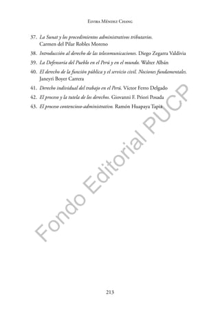 213
F
o
n
d
o
E
d
i
t
o
r
i
a
l
P
U
C
P
Elvira Méndez Chang
37. La Sunat y los procedimientos administrativos tributarios.
Carmen del Pilar Robles Moreno
38. Introducción al derecho de las telecomunicaciones. Diego Zegarra Valdivia
39. La Defensoría del Pueblo en el Perú y en el mundo. Walter Albán
40. El derecho de la función pública y el servicio civil. Nociones fundamentales.
Janeyri Boyer Carrera
41. Derecho individual del trabajo en el Perú. Víctor Ferro Delgado
42. El proceso y la tutela de los derechos. Giovanni F. Priori Posada
43. El proceso contencioso-administrativo. Ramón Huapaya Tapia
 
