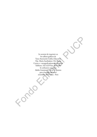 F
o
n
d
o
E
d
i
t
o
r
i
a
l
P
U
C
P
Se terminó de imprimir en
los talleres gráficos de
Tarea Asociación Gráfica Educativa
Psje. María Auxiliadora 156, Breña
Correo e.: tareagrafica@tareagrafica.com
Teléfono: 332-3229 Fax: 424-1582
Se utilizaron caracteres
Adobe Garamond Pro en 11 puntos
para el cuerpo del texto
setiembre 2019 Lima - Perú
 