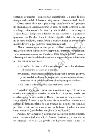 23
F
o
n
d
o
E
d
i
t
o
r
i
a
l
P
U
C
P
Elvira Méndez Chang
e intentos de mejoras —como se hace en jardinería—, el éxito de estos
siempre ha dependido de la coherencia y consistencia con la raíz del árbol.
Como hemos visto, no se puede negar aquello de lo cual proviene
un ordenamiento jurídico, así como un árbol no puede sobrevivir sin su
raíz. Negar la importancia de conocer y estudiar el derecho romano para
el aprendizaje y comprensión del derecho contemporáneo es pretender
ignorar su base. Por ello, el estudio y la investigación del derecho romano
no es mera erudición, ambos llevan a entender mejor de dónde viene
nuestro derecho y qué podemos hacer para mejorarlo.
Ahora, quiero responder para qué se estudia el derecho romano, es
decir, cuáles son sus funciones hoy. Me permito sumarme a lo que señalan
varios destacados romanistas (Catalano, 2006; Schipani, 2015) quienes
afirman que el estudio del derecho romano es importante para la formación
jurídica porque nos permite:
a) Identificar la base jurídica común que tienen los distintos
ordenamientos jurídicos en el mundo.
b) Criticar al ordenamiento jurídico, en especial el derecho positivo,
ya que nos brinda herramientas para dar una respuesta consistente
cuando se da un quiebre conceptual o de principios jurídicos.
c) Contribuir a dar respuestas a los problemas actuales.
Considero importante hacer una advertencia a quien le interesa
estudiar e investigar en derecho romano: hay que ser muy cuidadoso
al referirnos a lo que existía en Roma y no caer en imprecisiones y
anacronismos. A veces, surge la tentación de considerar romana toda
expresión o término en latín, no siempre es así. Por ejemplo, hay términos
jurídicos en latín que no se encuentran en las fuentes jurídicas romanas
como nasciturus (concebido) y specificatio (especificación).
Además, hay conceptos y definiciones que surgen posteriormente,
como consecuencia de una serie de factores históricos y que no tuvieron
un antecedente en Roma. Un ejemplo es traducir status como el Estado, es
 