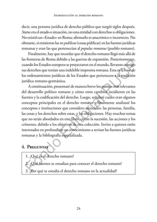 24
F
o
n
d
o
E
d
i
t
o
r
i
a
l
P
U
C
P
Introducción al derecho romano
decir, una persona jurídica de derecho público que surgió siglos después.
Statuseraelestadoosituación,nouna entidadconderechosuobligaciones.
No existió un «Estado» en Roma; afirmarlo es anacrónico e incorrecto. No
obstante, sí existieron las res publicae (cosas públicas) en las fuentes jurídicas
romanas y eran las que pertenecían al populus romanus (pueblo romano).
Finalmente, hay que recordar que el derecho romano llegó más allá de
las fronteras de Roma debido a las guerras de expansión. Posteriormente,
cuando los Estados europeos se proyectaron en el mundo, llevaron consigo
sus derechos que tenían una indeleble impronta romana. Esta es la base de
los ordenamientos jurídicos de los Estados que pertenecen a la tradición
jurídica romano-germánica.
A continuación, presentaré de manera breve los puntos más relevantes
del desarrollo político romano y cómo estos cambios incidieron en las
fuentes y la codificación del derecho. Luego, señalaré cuáles eran algunos
conceptos principales en el derecho romano y finalmente analizaré los
conceptos e instituciones que considero esenciales: las personas, familia,
las cosas y los derechos sobre estas, y las obligaciones. Hay muchos temas
que no serán abordados en este libro, como la sucesión, las acciones y los
crímenes, debido a los objetivos de esta colección. Invito a quienes estén
interesados en profundizar su conocimiento a revisar las fuentes jurídicas
romanas y la bibliografía especializada.
4. Preguntas
1. ¿Qué es el derecho romano?
2. ¿Qué fuentes se estudian para conocer el derecho romano?
3. ¿Por qué se estudia el derecho romano en la actualidad?
 