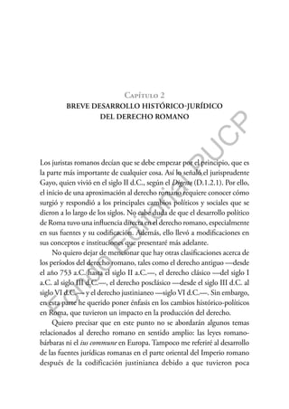 F
o
n
d
o
E
d
i
t
o
r
i
a
l
P
U
C
P
Capítulo 2
BREVE DESARROLLO HISTÓRICO-JURÍDICO
DEL DERECHO ROMANO
Los juristas romanos decían que se debe empezar por el principio, que es
la parte más importante de cualquier cosa. Así lo señaló el jurisprudente
Gayo, quien vivió en el siglo II d.C., según el Digesto (D.1.2.1). Por ello,
el inicio de una aproximación al derecho romano requiere conocer cómo
surgió y respondió a los principales cambios políticos y sociales que se
dieron a lo largo de los siglos. No cabe duda de que el desarrollo político
de Roma tuvo una influencia directa en el derecho romano, especialmente
en sus fuentes y su codificación. Además, ello llevó a modificaciones en
sus conceptos e instituciones que presentaré más adelante.
No quiero dejar de mencionar que hay otras clasificaciones acerca de
los períodos del derecho romano, tales como el derecho antiguo —desde
el año 753 a.C. hasta el siglo II a.C.—, el derecho clásico —del siglo I
a.C. al siglo III d.C.—, el derecho posclásico —desde el siglo III d.C. al
siglo VI d.C.— y el derecho justinianeo —siglo VI d.C.—. Sin embargo,
en esta parte he querido poner énfasis en los cambios histórico-políticos
en Roma, que tuvieron un impacto en la producción del derecho.
Quiero precisar que en este punto no se abordarán algunos temas
relacionados al derecho romano en sentido amplio: las leyes romano-
bárbaras ni el ius commune en Europa. Tampoco me referiré al desarrollo
de las fuentes jurídicas romanas en el parte oriental del Imperio romano
después de la codificación justinianea debido a que tuvieron poca
 