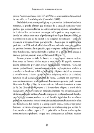28
F
o
n
d
o
E
d
i
t
o
r
i
a
l
P
U
C
P
Introducción al derecho romano
monte Palatino, edificada entre 775 al 750 a.C., y un sacrificio fundacional
de una niña en Porta Mugonia (Carandini, 2011).
Dadalainformaciónarqueológicayloqueseñalanlasfuenteshistóricas
romanas, se puede afirmar que al inicio de la ciudad existieron varios
pueblos que formaron Roma: los latinos, etruscos y sabinos. La fundación
de la ciudad fue producto de una negociación política muy importante,
donde los latinos asumieron el poder en primer lugar. Esta pluralidad en
la población inicial de la ciudad y sus orígenes extraitálicos —como la
referencia al troyano Eneas, por ejemplo— hacen que no existiera una
posición xenofóbica desde el inicio en Roma. Además, tuvo una política
de puertas abiertas a la migración, que se expresa simbólicamente en el
mito fundacional, cuando Rómulo se colocó en la puerta de su ciudad e
invitó a quienes pasaban a ser pobladores de Roma.
En este primer período de Roma, no encontramos normas escritas.
Esta etapa es llamada de los reyes o monarquía. El populus romanus
estaba compuesto por cives romani (ciudadanos romanos). Había un
manus (poder) fuerte y centralizado en un rex (rey), quien era vitalicio y
contaba con funciones políticas, militares y religiosas. Así, el rex sacrorum
o sacrificulus era la única cabeza política, religiosa y militar de la ciudad;
también era el sacerdote principal de Roma. Contaba con imperium y
sus enseñas exteriores se derivaban de los etruscos, pero su poder no era
ilimitado. Recibía el acto de sometimiento del comicio curiado a través
de la Lex Curiata de Imperium y la investidura religiosa a través de la
inauguratio. Debo precisar que, para ser nombrado rex, no había sucesión
dinástica. Además, había un Senado, compuesto por las cabezas de familia,
que brindaba su consejo al rex; no tenía función legislativa. Las asambleas
populares por comitia curiata (comicios curiados) tomaban acuerdos a los
que llamaba lex. En cuanto a la composición social, existían tres tribus
llamadas «urbanas», a las que pertenecían los ciudadanos y que servían de
base para la asamblea popular. En la población de Roma, se distinguían
entre patricios y plebeyos, lo que tuvo consecuencias políticas, sociales
 