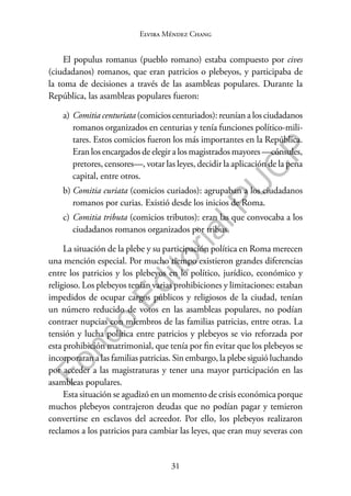 31
F
o
n
d
o
E
d
i
t
o
r
i
a
l
P
U
C
P
Elvira Méndez Chang
El populus romanus (pueblo romano) estaba compuesto por cives
(ciudadanos) romanos, que eran patricios o plebeyos, y participaba de
la toma de decisiones a través de las asambleas populares. Durante la
República, las asambleas populares fueron:
a) Comitia centuriata (comicios centuriados): reunían a los ciudadanos
romanos organizados en centurias y tenía funciones político-mili-
tares. Estos comicios fueron los más importantes en la República.
Eran los encargados de elegir a los magistrados mayores —cónsules,
pretores, censores—, votar las leyes, decidir la aplicación de la pena
capital, entre otros.
b) Comitia curiata (comicios curiados): agrupaban a los ciudadanos
romanos por curias. Existió desde los inicios de Roma.
c) Comitia tributa (comicios tributos): eran las que convocaba a los
ciudadanos romanos organizados por tribus.
La situación de la plebe y su participación política en Roma merecen
una mención especial. Por mucho tiempo existieron grandes diferencias
entre los patricios y los plebeyos en lo político, jurídico, económico y
religioso. Los plebeyos tenían varias prohibiciones y limitaciones: estaban
impedidos de ocupar cargos públicos y religiosos de la ciudad, tenían
un número reducido de votos en las asambleas populares, no podían
contraer nupcias con miembros de las familias patricias, entre otras. La
tensión y lucha política entre patricios y plebeyos se vio reforzada por
esta prohibición matrimonial, que tenía por fin evitar que los plebeyos se
incorporaran a las familias patricias. Sin embargo, la plebe siguió luchando
por acceder a las magistraturas y tener una mayor participación en las
asambleas populares.
Esta situación se agudizó en un momento de crisis económica porque
muchos plebeyos contrajeron deudas que no podían pagar y temieron
convertirse en esclavos del acreedor. Por ello, los plebeyos realizaron
reclamos a los patricios para cambiar las leyes, que eran muy severas con
 