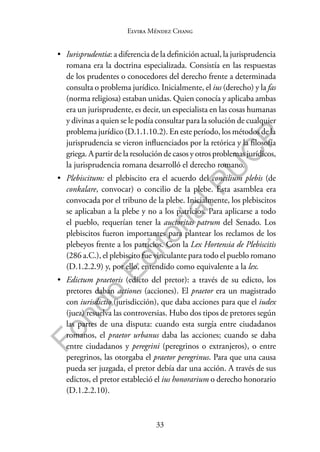 33
F
o
n
d
o
E
d
i
t
o
r
i
a
l
P
U
C
P
Elvira Méndez Chang
• Iurisprudentia: a diferencia de la definición actual, la jurisprudencia
romana era la doctrina especializada. Consistía en las respuestas
de los prudentes o conocedores del derecho frente a determinada
consulta o problema jurídico. Inicialmente, el ius (derecho) y la fas
(norma religiosa) estaban unidas. Quien conocía y aplicaba ambas
era un jurisprudente, es decir, un especialista en las cosas humanas
y divinas a quien se le podía consultar para la solución de cualquier
problema jurídico (D.1.1.10.2). En este período, los métodos de la
jurisprudencia se vieron influenciados por la retórica y la filosofía
griega. A partir de la resolución de casos y otros problemas jurídicos,
la jurisprudencia romana desarrolló el derecho romano.
• Plebiscitum: el plebiscito era el acuerdo del concilium plebis (de
conkalare, convocar) o concilio de la plebe. Esta asamblea era
convocada por el tribuno de la plebe. Inicialmente, los plebiscitos
se aplicaban a la plebe y no a los patricios. Para aplicarse a todo
el pueblo, requerían tener la auctoritas patrum del Senado. Los
plebiscitos fueron importantes para plantear los reclamos de los
plebeyos frente a los patricios. Con la Lex Hortensia de Plebiscitis
(286 a.C.), el plebiscito fue vinculante para todo el pueblo romano
(D.1.2.2.9) y, por ello, entendido como equivalente a la lex.
• Edictum praetoris (edicto del pretor): a través de su edicto, los
pretores daban actiones (acciones). El praetor era un magistrado
con iurisdictio (jurisdicción), que daba acciones para que el iudex
(juez) resuelva las controversias. Hubo dos tipos de pretores según
las partes de una disputa: cuando esta surgía entre ciudadanos
romanos, el praetor urbanus daba las acciones; cuando se daba
entre ciudadanos y peregrini (peregrinos o extranjeros), o entre
peregrinos, las otorgaba el praetor peregrinus. Para que una causa
pueda ser juzgada, el pretor debía dar una acción. A través de sus
edictos, el pretor estableció el ius honorarium o derecho honorario
(D.1.2.2.10).
 