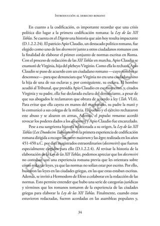 34
F
o
n
d
o
E
d
i
t
o
r
i
a
l
P
U
C
P
Introducción al derecho romano
En cuanto a la codificación, es importante recordar que una crisis
política dio lugar a la primera codificación romana: la Ley de las XII
Tablas. Se cuenta en el Digesto una historia que aún hoy resulta impactante
(D.1.2.2.24). El patricio Apio Claudio, un destacado político romano, fue
elegido como uno de los decemviri junto a otros ciudadanos romanos con
la finalidad de elaborar el primer conjunto de normas escritas en Roma.
Con el proceso de redacción de las XIITablas en marcha, Apio Claudio se
enamoró deVirginia, hija del plebeyoVirginio. Como ella lo rechazó, Apio
Claudio se puso de acuerdo con un ciudadano romano —cuyo nombre se
desconoce— para que denunciara que Virginia no era una ciudadana sino
la hija de una de sus esclavas y, por consiguiente, su esclava. El hombre
acudió alTribunal, que presidía Apio Claudio en ese momento, y, citados
Virginia y su padre, ella fue declarada esclava del denunciante, a pesar de
que sus abogados le reclamaron que obrara de acuerdo a ley (Tab. VI.6).
Para evitar que ella cayera en manos del magistrado, su padre la mató y
lo comunicó a sus colegas de la milicia. El pueblo y el ejército rechazaron
este abuso y se alzaron en armas. Además, el populus romanus acordó
revocar los poderes dados a los decemviri y Apio Claudio fue encarcelado.
Pese a esa sangrienta historia relacionada a su origen, la Ley de las XII
Tablas (Lex DuodecimTabularum) es la primera experiencia de codificación
romana dirigida a recoger las mores maiorum y las leges; realizada en los años
451-450 a.C. por diez magistrados extraordinarios (decemviri) que fueron
especialmente elegidos para ello (D.1.2.2.4). Al revisar la historia de la
elaboración de la Ley de las XIITablas, podemos apreciar que los decemviri
no contaban con una experiencia romana previa que les orientara sobre
cómo redactar leyes, ya que las normas no solían estar por escrito. Por ello,
buscaron las leyes en las ciudades griegas, en las que estas estaban escritas.
Además, se invitó a Hermodoro de Efeso a colaborar en la redacción de las
normas. Esto permite entender que hubo una serie de categorías jurídicas
y términos que los romanos tomaron de la experiencia de las ciudades
griegas para elaborar la Ley de las XII Tablas. Finalmente, cuando estas
estuvieron redactadas, fueron acordadas en las asambleas populares y,
 
