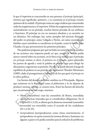 36
F
o
n
d
o
E
d
i
t
o
r
i
a
l
P
U
C
P
Introducción al derecho romano
la que el imperium se concentraba en una persona: el princeps (príncipe),
término que significaba «primero», y se constituía en el princeps civitatis
(primero de la ciudad). El príncipe tenía un cargo vitalicio que concentraba
todas las magistraturas y el imperium. Si bien las magistraturas subsistieron
nominalmente en ese período, muchas fueron privadas de sus atributos
y funciones. El príncipe no era un monarca absoluto y su sucesión no
era dinástica. Sin embargo, hay varios ejemplos del ejercicio ilimitado
del poder en príncipes como Calígula o Nerón, así como encontramos
familias cuyos miembros se sucedieron en el poder, como la familia Julio
Claudia a la que pertenecieron los primeros príncipes.
Nos podemos preguntar por qué no hubo un control político-jurídico
de sus acciones; una respuesta puede ser que, aunque el Senado podía
ejercer control sobre sus acciones, no lo hizo en la medida que el príncipe
era princeps senatus; es decir, el primero en el Senado, quien planteaba
los puntos de agenda y tenía la palabra en primer lugar para dirigir las
discusiones y argumentar su posición. Por ello, se puede discutir el juego de
equilibrio de poderes en ese período que argumentó Theodor Mommsen
(1889), dado el protagonismo e influencia de los que gozó el prínceps en
la esfera política.
Las fuentes del derecho sufrieron cambios en el Principado. Algunas
que existieron en la República como el plebiscitum y la lex dejaron de
producir normas; además, se crearon otras. Entre las fuentes del derecho
que encontramos en esta etapa, tenemos:
• Mores (costumbres): eran las costumbres de Roma, entendidas
como prácticas reiteradas que se consideraban obligatorias. En el
Digesto (D.1.3.33), se afirma que la diuturna consuetudo (costumbre
inveterada) era entendida como el acuerdo de los ciudadanos
(D.1.3.34-35).
• Iurisprudentia (jurisprudencia): como vimos anteriormente, el
jurisprudente era quien conocía las normas divinas y humanas; era
alguien a quien se le podía consultar para la solución de problemas
 