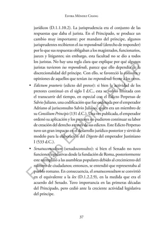 37
F
o
n
d
o
E
d
i
t
o
r
i
a
l
P
U
C
P
Elvira Méndez Chang
jurídicos (D.1.1.10.2). La jurisprudencia era el conjunto de las
respuestas que daba el jurista. En el Principado, se produce un
cambio muy importante: por mandato del príncipe, algunos
jurisprudentes recibieron el ius respondendi (derecho de responder)
por lo que sus respuestas obligaban a los magistrados, funcionarios,
jueces y litigantes; sin embargo, esta facultad no se dio a todos
los juristas. No hay una regla clara que explique por qué algunos
juristas tuvieron ius respondendi, parece que ello dependía de la
discrecionalidad del príncipe. Con ello, se favoreció la consulta y
opiniones de aquellos que tenían ius respondendi frente a los otros.
• Edictum praetoris (edicto del pretor): si bien la actividad de los
pretores continuó en el siglo I d.C., esta se volvió limitada con
el transcurrir del tiempo, en especial con el Edicto Perpetuo de
Salvio Juliano, una codificación que fue ordenada por el emperador
Adriano al jurisconsulto Salvio Juliano, quien era un miembro de
su Consilium Principis (131 d.C.). Una vez publicada, el emperador
ordenó su aplicación y los pretores no pudieron continuar su labor
de creación del derecho a través de sus edictos. Este Edicto Perpetuo
tuvo un gran impacto en el desarrollo jurídico posterior y sirvió de
modelo para la elaboración del Digesto del emperador Justiniano
I (533 d.C.).
• Senatusconsultum (senadoconsulto): si bien el Senado no tuvo
funciones legislativas desde la fundación de Roma, posteriormente
este reemplazó a las asambleas populares debido al crecimiento del
número de ciudadanos; entonces, se entendió que representaba al
pueblo romano. En consecuencia, el senatusconsultum se convirtió
en el equivalente a la lex (D.1.2.2.9), en la medida que era el
acuerdo del Senado. Tuvo importancia en las primeras décadas
del Principado, pero cedió ante la creciente actividad legislativa
del príncipe.
 