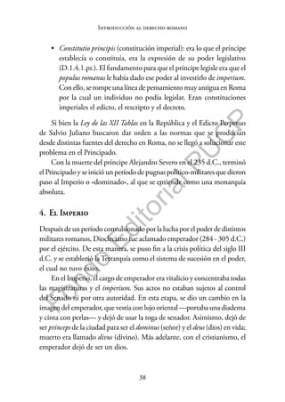 38
F
o
n
d
o
E
d
i
t
o
r
i
a
l
P
U
C
P
Introducción al derecho romano
• Constitutio principis (constitución imperial): era lo que el príncipe
establecía o constituía, era la expresión de su poder legislativo
(D.1.4.1.pr.). El fundamento para que el príncipe legisle era que el
populus romanus le había dado ese poder al investirlo de imperium.
Con ello, se rompe una línea de pensamiento muy antigua en Roma
por la cual un individuo no podía legislar. Eran constituciones
imperiales el edicto, el rescripto y el decreto.
Si bien la Ley de las XII Tablas en la República y el Edicto Perpetuo
de Salvio Juliano buscaron dar orden a las normas que se producían
desde distintas fuentes del derecho en Roma, no se llegó a solucionar este
problema en el Principado.
Con la muerte del príncipe Alejandro Severo en el 235 d.C., terminó
el Principado y se inició un período de pugnas político-militares que dieron
paso al Imperio o «dominado», al que se entiende como una monarquía
absoluta.
4. El Imperio
Despuésdeunperíodoconvulsionadoporla luchaporelpoderdedistintos
militares romanos, Diocleciano fue aclamado emperador (284 - 305 d.C.)
por el ejército. De esta manera, se puso fin a la crisis política del siglo III
d.C. y se estableció la Tetrarquía como el sistema de sucesión en el poder,
el cual no tuvo éxito.
En el Imperio, el cargo de emperador era vitalicio y concentraba todas
las magistraturas y el imperium. Sus actos no estaban sujetos al control
del Senado ni por otra autoridad. En esta etapa, se dio un cambio en la
imagen del emperador, que vestía con lujo oriental —portaba una diadema
y cinta con perlas— y dejó de usar la toga de senador. Asimismo, dejó de
ser princeps de la ciudad para ser el dominus (señor) y el deus (dios) en vida;
muerto era llamado divus (divino). Más adelante, con el cristianismo, el
emperador dejó de ser un dios.
 