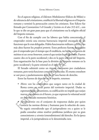 39
F
o
n
d
o
E
d
i
t
o
r
i
a
l
P
U
C
P
Elvira Méndez Chang
En el aspecto religioso, el Edictum Mediolanense (Edicto de Milán) o
de tolerancia del cristianismo, estableció la libertad religiosa en el Imperio
romano y terminó la persecución contra los cristianos. Este Edicto fue
firmado por Constantino I el Grande y Licinio en el año 313 d.C., con
lo que se dio un gran paso para que el cristianismo sea la religión oficial
del Imperio romano.
Con el fin de cumplir con las labores que había concentrado el
emperador existía una extensa burocracia imperial encargada de las
funciones que le eran delegadas. Había funcionarios militares y civiles, los
más altos fueron los praefecti pretorio. Estos prefectos fueron designados
por el emperador por el tiempo que él establecía, no había una carrera de
méritos ni un cursus honorum, como el que tenían los magistrados. Fueron
cuatro: dos en la parte occidental y dos en la parte oriental del Imperio.
Esta organización fue la base para la división del Imperio romano en la
parte occidental y la parte oriental en el siglo IV a.C.
El Senado subsistió como un órgano compuesto por ciudadanos
romanos, pero tenía funciones consultivas reducidas. El senatus consultum
se usó poco y paulatinamente dejó de ser una fuente de derecho.
Entre las fuentes de derecho en el Imperio, tenemos:
• Mores: son las costumbres que surgen tanto en la ciudad de
Roma como en otras partes del territorio imperial. Dadas su
espontaneidad y dinamismo, su codificación no impide que surjan
nuevas costumbres en el futuro, ya que expresan la voluntad social
en determinado momento histórico.
• Iurisprudentia: era el conjunto de respuestas dadas por quien
conocía las normas divinas y humanas para la solución de casos.
Se seguía entendiendo que el jurisprudente era a quien se le
podía consultar cómo resolver problemas jurídicos por su gran
conocimiento y scientia (entendimiento) del derecho. En la época
imperial, a la jurisprudencia se le denominaba iura.
 