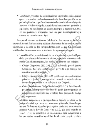 40
F
o
n
d
o
E
d
i
t
o
r
i
a
l
P
U
C
P
Introducción al derecho romano
• Constitutio principis: las constituciones imperiales eran aquellas
que el emperador establecía o constituía. Eran la expresión de su
poder legislativo, cuyo fundamento era la autoridad que el populus
romanus le había otorgado. Abordaban diversos temas, generales o
especiales. Se clasificaban en edicto, rescripto y decreto (I.1.2.6).
En este período, el emperador tuvo una gran labor legislativa y a
estas se les conocía como leges.
Aunque el número de fuentes del derecho fue menor en la época
imperial, no era fácil conocer y acceder a los textos de las constituciones
imperiales y la obra de los jurisprudentes, por lo que fue necesario
codificarlas. En consecuencia, se tomaron las siguientes acciones:
• La codificación prejustiniana de las constituciones imperiales (leges):
dado que el texto de las constituciones imperiales era conservado
por la Cancillería imperial, los juristas elaboraron tres códigos:
– Código Gregoriano (292-293 d.C.): elaborado por el jurista
Gregorio, fue una codificación privada que recogía las
constituciones imperiales.
– Código Hermogeniano (291-323 d.C.): con esta codificación
privada, el jurista Hermogeniano ordenó las constituciones
imperiales posteriores a las trabajadas por Gregorio.
– CodexTheodosianusoCódigoTeodosiano(429d.C.):fueelaborado
por orden del emperador Teodosio II, quien quiso organizar las
constituciones imperiales que se habían dado después del Código
Hermogeniano.
• Medidas respecto a la jurisprudencia (iura): la labor de la
jurisprudencia fue permanente, interesante y fecunda. Sin embargo,
no era fácilmente accesible para quien tenía una controversia
jurídica. Con la Ley de Citas (426 d.C.), que está referida en
C.Th. 1.4.3, se estableció un mecanismo para determinar a
los que tenían autoridad en el ius. La elección recayó en cinco
 