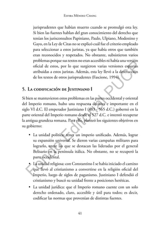 41
F
o
n
d
o
E
d
i
t
o
r
i
a
l
P
U
C
P
Elvira Méndez Chang
jurisprudentes que habían muerto cuando se promulgó esta ley.
Si bien las fuentes hablan del gran conocimiento del derecho que
tenían los jurisconsultos Papiniano, Paulo, Ulpiano, Modestino y
Gayo, en la Ley de Citas no se explicó cuál fue el criterio empleado
para seleccionar a estos juristas, ya que había otros que también
eran reconocidos y respetados. No obstante, subsistieron varios
problemas porque sus textos no eran accesibles ni había una versión
oficial de estos, por lo que surgieron varias versiones espurias
atribuidas a estos juristas. Además, esta ley llevó a la destrucción
de los textos de otros jurisprudentes (Fascione, 1994).
5. La codificación de Justiniano I
Si bien se mantuvieron estos problemas en las partes occidental y oriental
del Imperio romano, hubo una respuesta decisiva e importante en el
siglo VI d.C. El emperador Justiniano I (483 - 565 d.C.) gobernó en la
parte oriental del Imperio romano desde el 527 d.C. e intentó recuperar
la antigua grandeza romana. Para ello, planteó los siguientes objetivos en
su gobierno:
• La unidad política: tener un imperio unificado. Además, lograr
su expansión universal. Se dieron varias campañas militares para
lograrlo, entre las que se destacan las lideradas por el general
Belisario en la península itálica. No obstante, no se recuperó la
parte occidental.
• La unidad religiosa: con Constantino I se había iniciado el camino
que llevó al cristianismo a convertirse en la religión oficial del
Imperio, luego de siglos de paganismo. Justiniano I defendió el
cristianismo y buscó su unidad frente a posiciones heréticas.
• La unidad jurídica: que el Imperio romano cuente con un solo
derecho ordenado, claro, accesible y útil para todos; es decir,
codificar las normas que provenían de distintas fuentes.
 