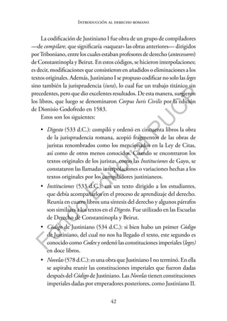 42
F
o
n
d
o
E
d
i
t
o
r
i
a
l
P
U
C
P
Introducción al derecho romano
La codificación de Justiniano I fue obra de un grupo de compiladores
—de compilare, que significaría «saquear» las obras anteriores— dirigidos
porTriboniano, entre los cuales estaban profesores de derecho (antecessores)
de Constantinopla y Beirut. En estos códigos, se hicieron interpolaciones;
es decir, modificaciones que consistieron en añadidos o eliminaciones a los
textos originales. Además, Justiniano I se propuso codificar no solo las leges
sino también la jurisprudencia (iura), lo cual fue un trabajo titánico sin
precedentes, pero que dio excelentes resultados. De esta manera, surgieron
los libros, que luego se denominaron Corpus Iuris Civilis por la edición
de Dionisio Godofredo en 1583.
Estos son los siguientes:
• Digesto (533 d.C.): compiló y ordenó en cincuenta libros la obra
de la jurisprudencia romana, acopió fragmentos de las obras de
juristas renombrados como los mencionados en la Ley de Citas,
así como de otros menos conocidos. Cuando se encontraron los
textos originales de los juristas, como las Instituciones de Gayo, se
constataron las llamadas interpolaciones o variaciones hechas a los
textos originales por los compiladores justinianeos.
• Instituciones (533 d.C.): era un texto dirigido a los estudiantes,
que debía acompañarlos en el proceso de aprendizaje del derecho.
Reunía en cuatro libros una síntesis del derecho y algunos párrafos
son similares a los textos en el Digesto. Fue utilizado en las Escuelas
de Derecho de Constantinopla y Beirut.
• Código de Justiniano (534 d.C.): si bien hubo un primer Código
de Justiniano, del cual no nos ha llegado el texto, este segundo es
conocido como Codex y ordenó las constituciones imperiales (leges)
en doce libros.
• Novelas (578 d.C.): es una obra que Justiniano I no terminó. En ella
se aspiraba reunir las constituciones imperiales que fueron dadas
después del Código de Justiniano. Las Novelas tienen constituciones
imperiales dadas por emperadores posteriores, como Justiniano II.
 