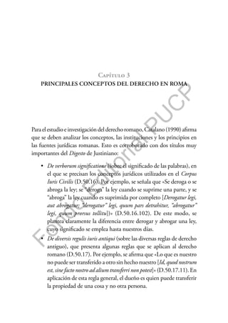 F
o
n
d
o
E
d
i
t
o
r
i
a
l
P
U
C
P
Capítulo 3
PRINCIPALES CONCEPTOS DEL DERECHO EN ROMA
Para el estudio e investigación del derecho romano, Catalano (1990) afirma
que se deben analizar los conceptos, las instituciones y los principios en
las fuentes jurídicas romanas. Esto es corroborado con dos títulos muy
importantes del Digesto de Justiniano:
• De verborum significatione (sobre el significado de las palabras), en
el que se precisan los conceptos jurídicos utilizados en el Corpus
Iuris Civilis (D.50.16). Por ejemplo, se señala que «Se deroga o se
abroga la ley; se “deroga” la ley cuando se suprime una parte, y se
“abroga” la ley cuando es suprimida por completo [Derogatur legi,
aut abrogatur; “derogatur” legi, quum pars detrahitur, “abrogatur”
legi, quum prorsus tollitu])» (D.50.16.102). De este modo, se
plantea claramente la diferencia entre derogar y abrogar una ley,
cuyo significado se emplea hasta nuestros días.
• De diversis regulis iuris antiqui (sobre las diversas reglas de derecho
antiguo), que presenta algunas reglas que se aplican al derecho
romano (D.50.17). Por ejemplo, se afirma que «Lo que es nuestro
no puede ser transferido a otro sin hecho nuestro [Id, quod nostrum
est, sine facto nostro ad alium transferri non potest]» (D.50.17.11). En
aplicación de esta regla general, el dueño es quien puede transferir
la propiedad de una cosa y no otra persona.
 