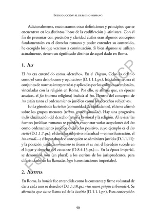 46
F
o
n
d
o
E
d
i
t
o
r
i
a
l
P
U
C
P
Introducción al derecho romano
Adicionalmente, encontramos otras definiciones y principios que se
encuentran en los distintos libros de la codificación justinianea. Con el
fin de presentar con precisión y claridad cuáles eran algunos conceptos
fundamentales en el derecho romano y poder entender su contenido,
he escogido los que veremos a continuación. Si bien algunos se utilizan
actualmente, tienen un significado distinto de aquel dado en Roma.
1. Ius
El ius era entendido como «derecho». En el Digesto, Celso lo definió
como el «arte de lo bueno y equitativo» (D.1.1.1.pr.). Inicialmente, era el
conjunto de normas interpretadas y aplicadas por los colegios sacerdotales,
vinculadas con la religión en Roma. Por ello, se afirma que, en épocas
arcaicas, el fas (norma religiosa) incluía al ius. Dentro del concepto de
ius están tanto el ordenamiento jurídico como los derechos subjetivos.
En la génesis de la civitas (comunidad de ciudadanos), el ius se afirmó
sobre los grupos menores (tribus, gentes, familiae). Hay una progresiva
individualización del derecho frente a la moral y la religión. Al revisar las
fuentes jurídicas romanas se pueden encontrar varias acepciones del ius
como ordenamiento jurídico o derecho positivo, cuyo ejemplo es el ius
civile (D.1.1.7.pr.); el derecho subjetivo o facultad —como ilustración, el
ius utendi—; el lugar donde o ante quien se administra justicia (D.1.1.11);
y la posición jurídica —sucessio in locum et in ius: el heredero sucede en
el lugar y derecho del causante (D.8.4.13.pr.)—. En la época imperial,
se denominó iura (en plural) a los escritos de los jurisprudentes, para
diferenciarlo de las llamadas leges (constituciones imperiales).
2. Iustitia
En Roma, la iustitia fue entendida como la constante y firme voluntad de
dar a cada uno su derecho (D.1.1.10.pr.: «ius suum quique tribuendi»). Se
afirmaba que ius se llama así de la iustitia (D.1.1.1.pr.). Esta concepción
 