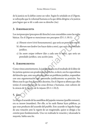 47
F
o
n
d
o
E
d
i
t
o
r
i
a
l
P
U
C
P
Elvira Méndez Chang
de la justicia no la define como un valor. Según lo señalado en el Digesto,
se subrayaba que la voluntad humana es la que debía dirigirse a la justicia
para lograr que se dé a cada uno su derecho (ius).
3. Iurispraecepta
Los iurispraecepta (preceptos del derecho) eran entendidos como las reglas
básicas. En el Digesto se mencionan tres preceptos (D.1.1.10.1):
a) Honeste vivere (vivir honestamente), que sería un postulado moral.
b) Alterum non laedere (no hacer daño a otro), que sería un postulado
jurídico.
c) Ius suum cuique tribuere (dar a cada uno lo suyo), que sería un
postulado jurídico, una acción justa.
4. Iurisprudentia
Como vimos anteriormente, la jurisprudencia era el resultado de la labor de
los juristas quienes son prudentes en derecho, es decir, son los especialistas
del derecho que, ante una consulta sobre un problema jurídico, respondían
con una argumentación que sustentaba jurídicamente su posición. Sus
libros eran lo que hoy llamamos doctrina. En el Digesto se afirma que ellos
tenían el conocimiento de las cosas divinas y humanas, eran cultores de
la ciencia de lo justo y de lo injusto (D.1.1.10.2).
5. Lex
La lex era el acuerdo de las asambleas del populus romanus (pueblo romano),
era su iussum (mandato). Por ello, se les suele llamar leyes públicas, ya
que eran producto del acuerdo del pueblo. Este acuerdo se lograba luego
de una votación ante la rogatio de un magistrado, quien se dirigía a las
comitia para fundamentarla. Una vez realizada la votación y alcanzada la
mayoría, había una lex.
 
