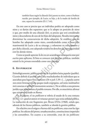 49
F
o
n
d
o
E
d
i
t
o
r
i
a
l
P
U
C
P
Elvira Méndez Chang
también fuese según la cláusula (lex) puesta su nieto, como si hubiese
nacido, por ejemplo, de Lucio, su hijo, y de la madre de familia de
este, reputo lo contrario (D.1.7.44).
En este caso se precisa que un individuo podría ser adoptado como
nieto y se darían dos supuestos: que se le adopte en posición de nieto
o que, por medio de una cláusula (lex), se precise que será considerado
nieto y descendiente de uno de los hijos del adoptante. Resulta interesante
determinar las consecuencias de dicha adopción. Se establece que un
hombre fue adoptado como nieto, considerándolo como si fuese hijo
matrimonial de Lucio y de su cónyuge, y solamente en este supuesto y
por dicha cláusula, este adoptado tendría los derechos de consanguinidad
con los demás nietos.
Como se puede apreciar, la lex era un acuerdo que no requería estar por
escrito para aplicarse. Si bien se conocen más las leyes públicas, también
existió la lex privata entendida como una cláusula.
6. Ius publicum
Etimológicamente, público proviene de la palabra latina populus (pueblo).
Cicerón definió al pueblo como una muchedumbre de individuos que se
asociaban para lograr fines comunes (De re pub. I.39: «[…] populus autem
non omnis hominum coetus quoquo modo congregatus, sed coetus multitudinis
iuris consensu et utilitatis communione sociatus»). No se refería a una persona
jurídica que representara al pueblo romano. Por ello, es anacrónico afirmar
que existió un Estado en Roma.
En el Digesto, el ius publicum se refería al estado de la cosa romana
(D.1.1.1.2: «quod at statum rei romanae spectat») que tenía utilidad pública.
La traducción de este fragmento por Álvaro D’Ors (1968), señala que,
además de los bienes públicos, también se aborda la gestión pública.
En relación con el origen o fuentes del ius publicum, estas eran las leges
publicae, los edictos del pretor, senadoconsultos, constituciones imperiales
y las costumbres. En cuanto a su contenido, eran de ius publicum:
 