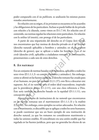 51
F
o
n
d
o
E
d
i
t
o
r
i
a
l
P
U
C
P
Elvira Méndez Chang
poder compararlo con el ius publicum, se analizarán los mismos puntos
tratados anteriormente.
En relación con su origen, el ius privatum se encuentra en los acuerdos
y las obligaciones de los particulares. Incluso se puede hablar de lex privada
con relación a la cláusula, como vimos en D.1.7.44. En relación con el
contenido, sus normas regulan las relaciones entre particulares. En relación
con la utilitas (el interés), este protege el de los particulares.
A partir de una tripartición del derecho en el Corpus Iuris Civilis,
nos encontramos que hay normas de derecho privado en el ius naturale
(derecho natural) aplicables a hombres y animales; en el ius gentium
(derecho de gentes), que se aplican a todos los hombres; y en el ius
civile (derecho civil), aplicables a ciudadanos romanos. A continuación,
presentaremos a cada uno de estos derechos.
8. Ius naturale
Era un conjunto de normas basadas en la naturaleza, aplicables a todos los
seres vivos (D.1.1.1.3: «es común a hombres y animales»). Sin embargo,
como se afirmó en las fuentes jurídicas, el derecho romano fue creado para
el ser humano, no para los animales (I.2.1.37); esto lleva a descartar este
supuesto. Así, el ius naturale sería el orden ideal trascendente, inspirado
por la providencia divina (I.1.2.11), con una clara referencia a Dios.
Este sería también un derecho basado en la equidad (D.1.1.11), una
concepción ideal.
Algunos ejemplos de instituciones de ius naturale que encontramos
en las fuentes romanas son el matrimonium (D.1.1.1.3) y la traditio
(I.2.1.40). Sin embargo, estos ejemplos no serían adecuados. En relación
con el matrimonio, es discutible que se aplique a todos los seres humanos;
se puede cuestionar que sea un buen ejemplo de una institución de
derecho natural, ya que los romanos no consideraron matrimonio a
todas las uniones estables. El concubinato era una unión estable que fue
regulada en las fuentes jurídicas, pero que no generaba los efectos de un
 
