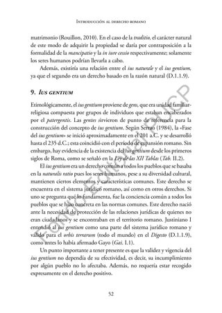 52
F
o
n
d
o
E
d
i
t
o
r
i
a
l
P
U
C
P
Introducción al derecho romano
matrimonio (Rouillon, 2010). En el caso de la traditio, el carácter natural
de este modo de adquirir la propiedad se daría por contraposición a la
formalidad de la mancipatio y la in iure cessio respectivamente; solamente
los seres humanos podrían llevarla a cabo.
Además, existiría una relación entre el ius naturale y el ius gentium,
ya que el segundo era un derecho basado en la razón natural (D.1.1.9).
9. Ius gentium
Etimológicamente, el ius gentium proviene de gens, que era unidad familiar-
religiosa compuesta por grupos de individuos que estaban encabezados
por el patergentis. Las gentes sirvieron de punto de referencia para la
construcción del concepto de ius gentium. Según Serrao (1984), la «Fase
del ius gentium» se inició aproximadamente en el 201 a.C. y se desarrolló
hasta el 235 d.C.; esta coincidió con el período de expansión romano. Sin
embargo, hay evidencia de la existencia del ius gentium desde los primeros
siglos de Roma, como se señaló en la Ley de las XII Tablas (Tab. II.2).
El ius gentium era un derecho común a todos los pueblos que se basaba
en la naturalis ratio pues los seres humanos, pese a su diversidad cultural,
mantienen ciertos elementos y características comunes. Este derecho se
encuentra en el sistema jurídico romano, así como en otros derechos. Si
uno se pregunta qué lo fundamenta, fue la conciencia común a todos los
pueblos que se hizo concreta en las normas comunes. Este derecho nació
ante la necesidad de protección de las relaciones jurídicas de quienes no
eran ciudadanos y se encontraban en el territorio romano. Justiniano I
entendió al ius gentium como una parte del sistema jurídico romano y
válido para el orbis terrarum (todo el mundo) en el Digesto (D.1.1.9),
como antes lo había afirmado Gayo (Gai. I.1).
Un punto importante a tener presente es que la validez y vigencia del
ius gentium no dependía de su efectividad, es decir, su incumplimiento
por algún pueblo no lo afectaba. Además, no requería estar recogido
expresamente en el derecho positivo.
 