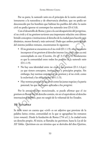 53
F
o
n
d
o
E
d
i
t
o
r
i
a
l
P
U
C
P
Elvira Méndez Chang
Por su parte, la naturalis ratio era el principio de la razón universal,
inmanente a la naturaleza y de observancia absoluta, que no podía ser
desconocido por los hombres que habitan los pueblos del orbe: la razón
civil no podía ignorar ni corromper los naturalia iura (D.4.5.8).
Con el desarrollo de Roma y pese a la casi desaparición del peregrinus,
el ius civile y el ius gentium tuvieron una importante relación: este último
brindó conceptos e instituciones al derecho de la ciudad para hacerlo más
dinámico, menos formal y más universal. Dado que ambos participaban
del sistema jurídico romano, encontramos lo siguiente:
• El ius gentium se encuentra en el ius civile (D.1.1.9), no es necesario
incorporar el ius gentium al derecho interno (ius civile) pues ya está
contemplado en este (Cicerón, De off. 3.17.69). El fundamento
es que la comunidad entre todos los pueblos es la naturalis ratio
(D.1.1.9).
• No hay una identidad entre ius civile y ius gentium (D.1.1.6.pr.)
ya que tienen conceptos, instituciones y principios propias. Sin
embargo, hay normas comunes al ius gentium y al ius civile, como
la esclavitud y las obligaciones (D.1.1.5).
• Hay normas propias del ius civile como las justas nupcias y la patria
potestad, las que no fueron aplicadas a los peregrini.
Por lo anteriormente mencionado, se puede afirmar que el ius
gentium en Roma fue un derecho común, sin ser el equivalente al derecho
internacional público, pues no surgió de la voluntad de los Estados.
10. Ius civile
Se debe tener en cuenta que «civil» es un adjetivo que proviene de la
palabra latina civitas, comunidad en la que se agrupaban los romanos
(cives romani). Desde la fundación de Roma (754 a.C.), la ciudad tenía
un derecho propio. Al inicio, se llamaba ius quiritium, hasta la Ley de las
XII Tablas. Quiritium era un término que se derivaba del dios Quirino,
 