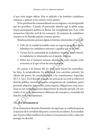 54
F
o
n
d
o
E
d
i
t
o
r
i
a
l
P
U
C
P
Introducción al derecho romano
el que tenía origen sabino. Este se aplicaba a los hombres ciudadanos
romanos, a quienes se les conocía como quirites.
El ius quiritium fue consuetudinario en sus orígenes y era interpretado
por los pontífices. Cuando el patriciado admitió que la plebe tenga
mayor participación política en Roma, fue reemplazado por el ius civile
romanorum (derecho civil de los romanos). Al conjunto de ciudadanos
romanos se les llamaba populus romanus quirites.
Resulta pertinente precisar algunos términos relacionados al ius civile:
• Urbs: fue la ciudad entendida como un espacio geográfico donde
habitaban los ciudadanos romanos y aquellos que no lo eran.
• Civitas: fue la comunidad de ciudadanos romanos (cives romani),
la ciudadanía; se relacionaba con el populus romanus.
• Orbis: fue el territorio romano identificado como mundo (orbis
terrarum) en el que vivían los seres humanos.
En cuanto a las fuentes del ius civile, estas fueron las costumbres,
las leyes, la jurisprudencia, los plebiscitos (con auctoritas patrum), los
edictos del pretor, los senadoconsultos y las constituciones imperiales
(D.1.1.7.pr.). En el derecho romano, las normas de ius civile se refieren al
derecho público, normas procesales, otorgamiento de ciudadanía, patria
potestad, adopción, testamentos, justas nupcias, obligaciones, entre otros.
Estas no son entendidas como disposiciones de derecho privado. De este
modo, el ius civile romanorum se diferencia del concepto y contenido del
derecho civil contemporáneo.
11. Ius honorarium
El ius honorarium (derecho honorario) era aquel que se conformó gracias
al ejercicio de la iurisdictio del pretor a través de sus edictos. En la medida
que el pretor debía establecer las actiones en los procesos civiles, cada actio
protegía un derecho.
 